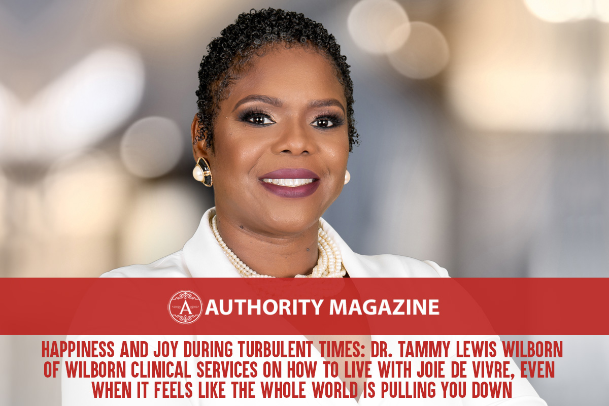 Happiness and Joy During Turbulent Times: Dr. Tammy Lewis Wilborn Of Wilborn Clinical Services On How To Live With Joie De Vivre, Even When It Feels Like The Whole World Is Pulling You Down